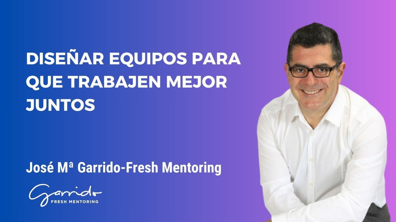 Diseñar equipos para que trabajen mejor juntos - Garrido Fresh Mentoring